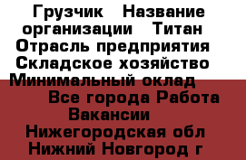 Грузчик › Название организации ­ Титан › Отрасль предприятия ­ Складское хозяйство › Минимальный оклад ­ 15 000 - Все города Работа » Вакансии   . Нижегородская обл.,Нижний Новгород г.